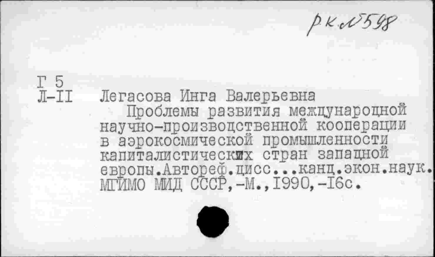 ﻿Г 5
Л-11
Легасова Инга Валерьевна
Проблемы развития международной научно-производственной кооперации в аэрокосмической промышленности капиталистических стран западной европы.Автореф.дисс...канд.экон.наук. МГИМО МИД СССР. -М.,1990,-16с.